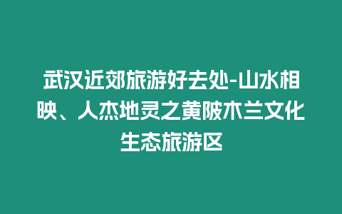 武漢近郊旅游好去處-山水相映、人杰地靈之黃陂木蘭文化生態旅游區