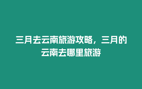 三月去云南旅游攻略，三月的云南去哪里旅游