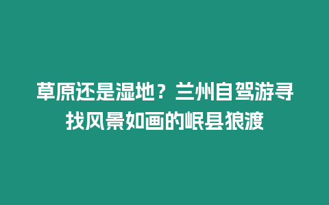 草原還是濕地？蘭州自駕游尋找風景如畫的岷縣狼渡