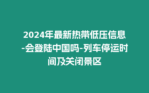 2024年最新熱帶低壓信息-會登陸中國嗎-列車停運時間及關閉景區