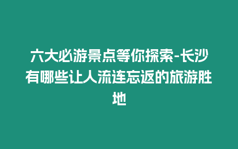 六大必游景點等你探索-長沙有哪些讓人流連忘返的旅游勝地