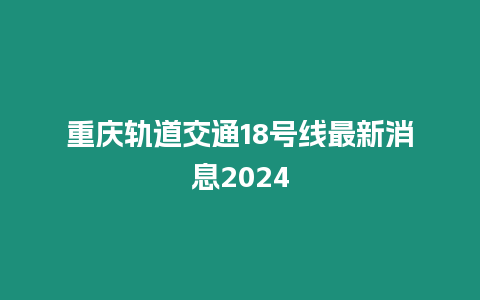 重慶軌道交通18號線最新消息2024