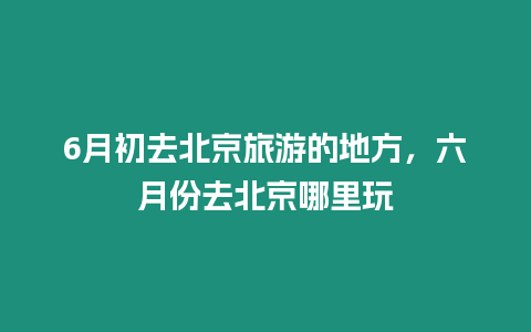 6月初去北京旅游的地方，六月份去北京哪里玩