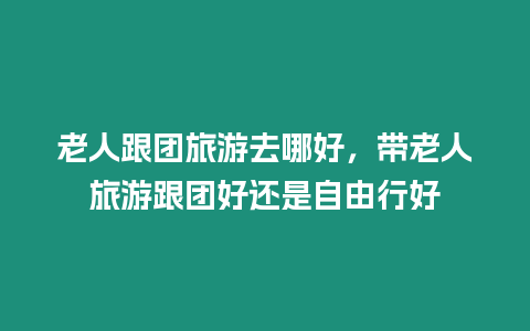 老人跟團旅游去哪好，帶老人旅游跟團好還是自由行好