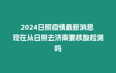 2024日照疫情最新消息 現(xiàn)在從日照去濟(jì)南要核酸檢測嗎