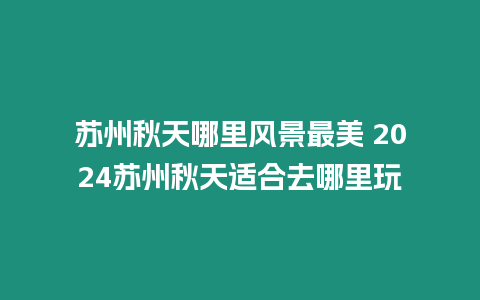 蘇州秋天哪里風(fēng)景最美 2024蘇州秋天適合去哪里玩