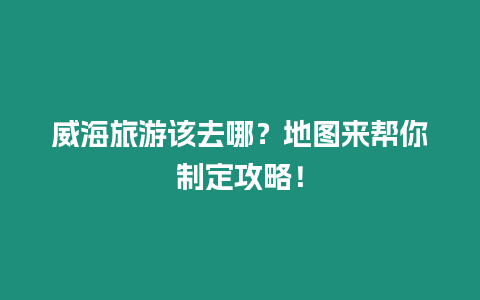 威海旅游該去哪？地圖來幫你制定攻略！