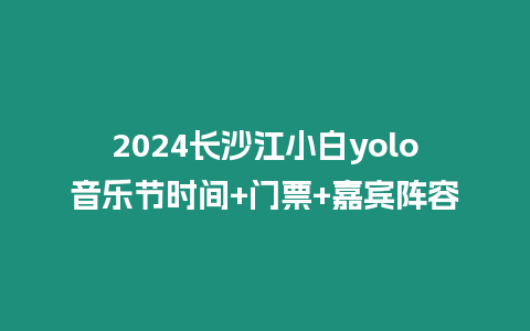 2024長沙江小白yolo音樂節時間+門票+嘉賓陣容