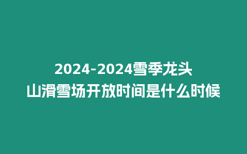 2024-2024雪季龍頭山滑雪場開放時間是什么時候