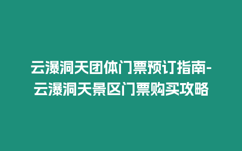 云瀑洞天團體門票預訂指南-云瀑洞天景區門票購買攻略