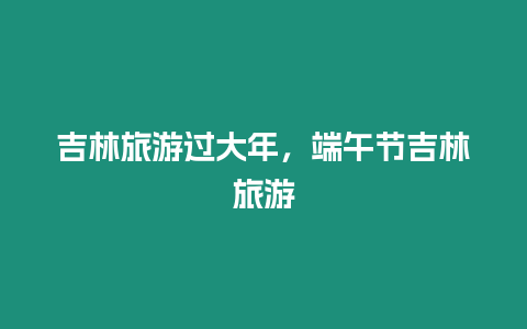 吉林旅游過大年，端午節吉林旅游