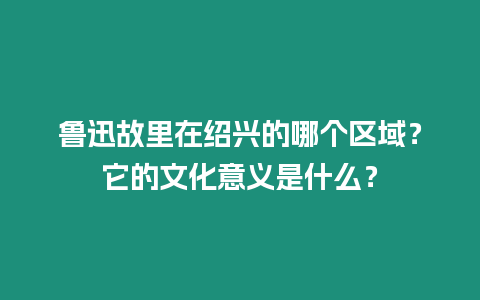 魯迅故里在紹興的哪個(gè)區(qū)域？它的文化意義是什么？