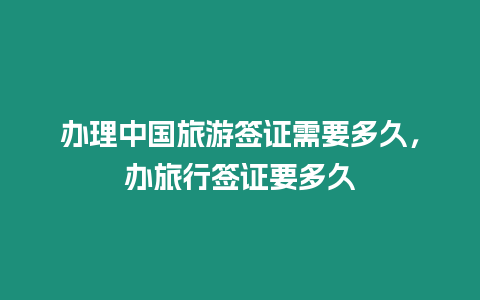 辦理中國旅游簽證需要多久，辦旅行簽證要多久