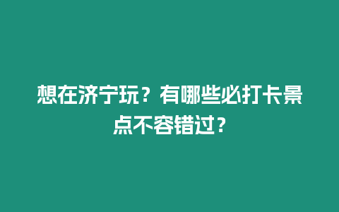 想在濟寧玩？有哪些必打卡景點不容錯過？