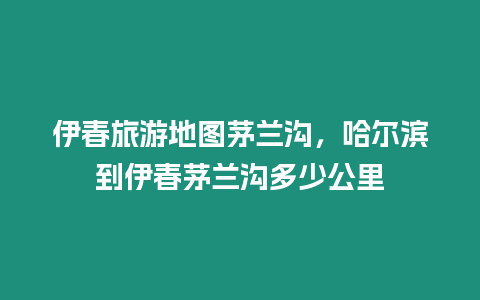 伊春旅游地圖茅蘭溝，哈爾濱到伊春茅蘭溝多少公里