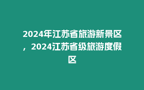 2024年江蘇省旅游新景區，2024江蘇省級旅游度假區