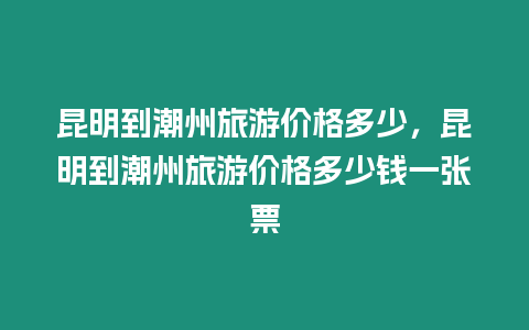 昆明到潮州旅游價格多少，昆明到潮州旅游價格多少錢一張票