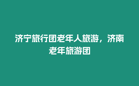 濟(jì)寧旅行團(tuán)老年人旅游，濟(jì)南老年旅游團(tuán)