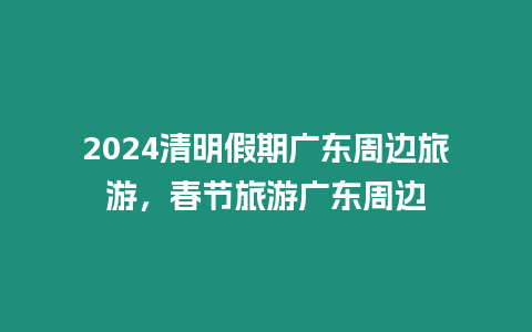 2024清明假期廣東周邊旅游，春節(jié)旅游廣東周邊