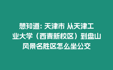 想知道: 天津市 從天津工業大學（西青新校區）到盤山風景名勝區怎么坐公交