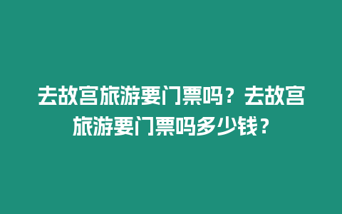 去故宮旅游要門票嗎？去故宮旅游要門票嗎多少錢？