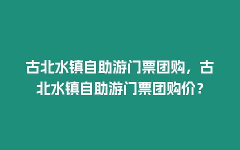 古北水鎮自助游門票團購，古北水鎮自助游門票團購價？