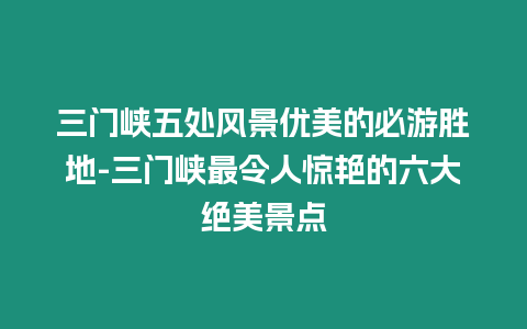 三門峽五處風景優美的必游勝地-三門峽最令人驚艷的六大絕美景點