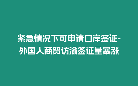 緊急情況下可申請口岸簽證-外國人商貿訪渝簽證量暴漲