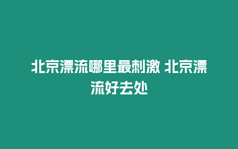 北京漂流哪里最刺激 北京漂流好去處