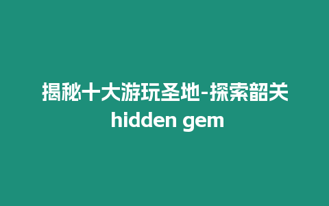 揭秘十大游玩圣地-探索韶關 hidden gem