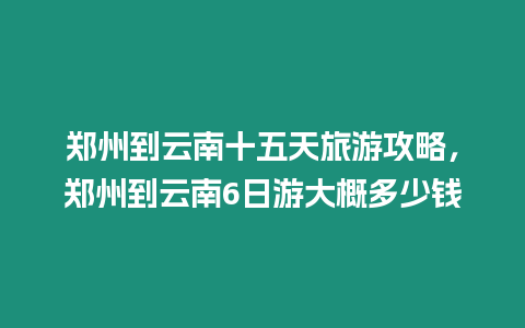 鄭州到云南十五天旅游攻略，鄭州到云南6日游大概多少錢