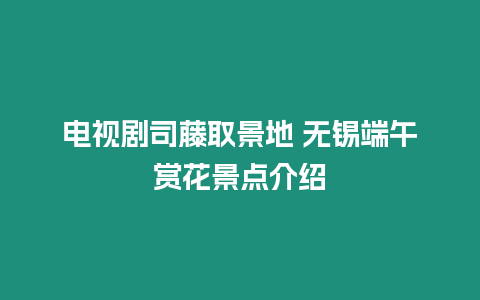 電視劇司藤取景地 無錫端午賞花景點介紹