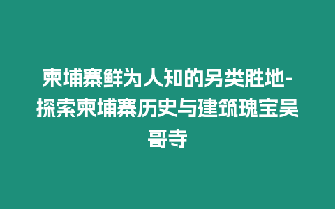 柬埔寨鮮為人知的另類勝地-探索柬埔寨歷史與建筑瑰寶吳哥寺