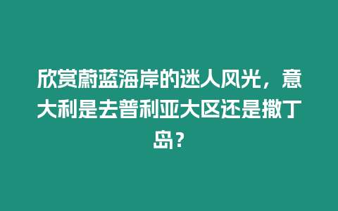 欣賞蔚藍(lán)海岸的迷人風(fēng)光，意大利是去普利亞大區(qū)還是撒丁島？