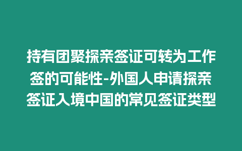 持有團(tuán)聚探親簽證可轉(zhuǎn)為工作簽的可能性-外國(guó)人申請(qǐng)?zhí)接H簽證入境中國(guó)的常見簽證類型