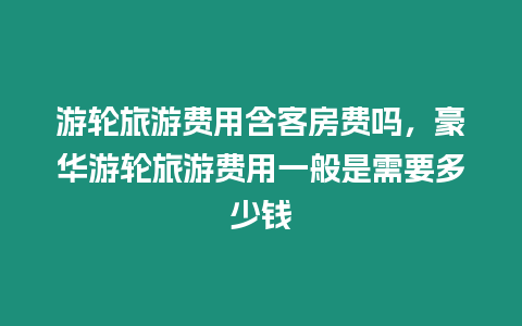 游輪旅游費用含客房費嗎，豪華游輪旅游費用一般是需要多少錢