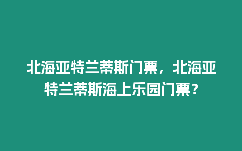 北海亞特蘭蒂斯門票，北海亞特蘭蒂斯海上樂園門票？