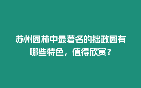 蘇州園林中最著名的拙政園有哪些特色，值得欣賞？