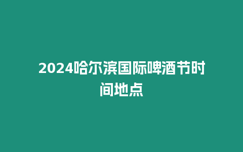 2024哈爾濱國際啤酒節時間地點