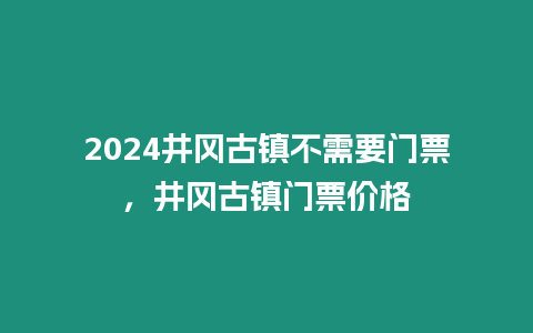 2024井岡古鎮(zhèn)不需要門票，井岡古鎮(zhèn)門票價格