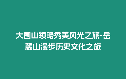 大圍山領(lǐng)略秀美風(fēng)光之旅-岳麓山漫步歷史文化之旅