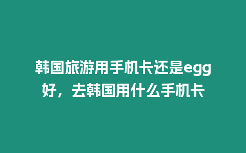 韓國旅游用手機卡還是egg好，去韓國用什么手機卡