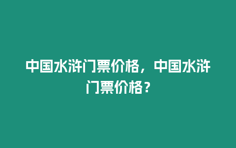 中國水滸門票價格，中國水滸門票價格？