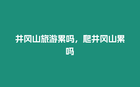 井岡山旅游累嗎，爬井岡山累嗎