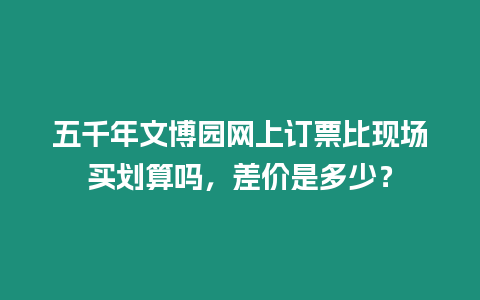 五千年文博園網(wǎng)上訂票比現(xiàn)場(chǎng)買(mǎi)劃算嗎，差價(jià)是多少？