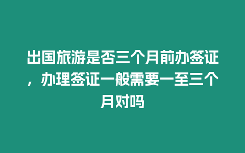 出國旅游是否三個月前辦簽證，辦理簽證一般需要一至三個月對嗎