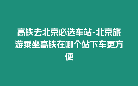 高鐵去北京必選車站-北京旅游乘坐高鐵在哪個站下車更方便