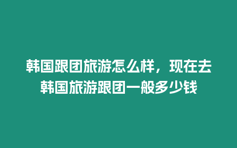 韓國跟團旅游怎么樣，現在去韓國旅游跟團一般多少錢