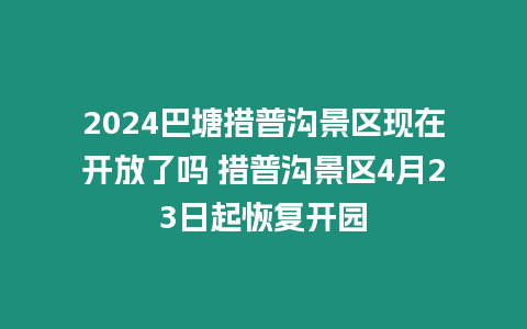 2024巴塘措普溝景區現在開放了嗎 措普溝景區4月23日起恢復開園