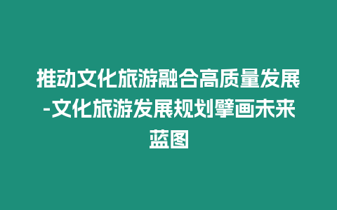 推動文化旅游融合高質量發展-文化旅游發展規劃擘畫未來藍圖